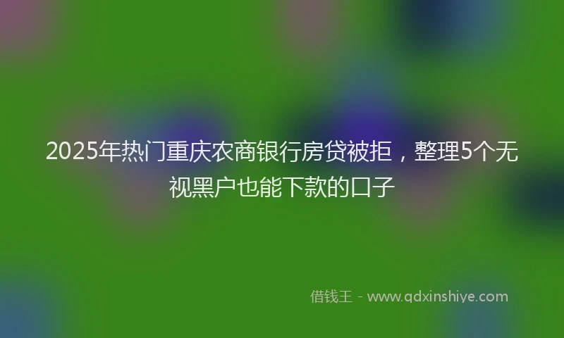2025年热门重庆农商银行房贷被拒，整理5个无视黑户也能下款的口子