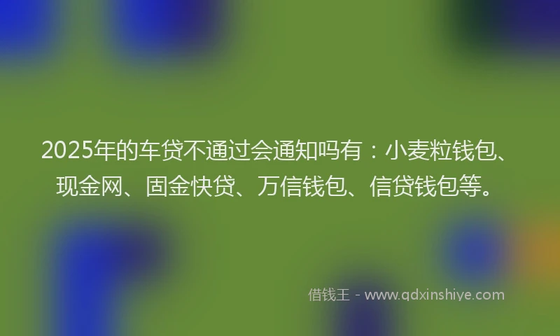 2025年的车贷不通过会通知吗有：小麦粒钱包、现金网、固金快贷、万信钱包、信贷钱包等。