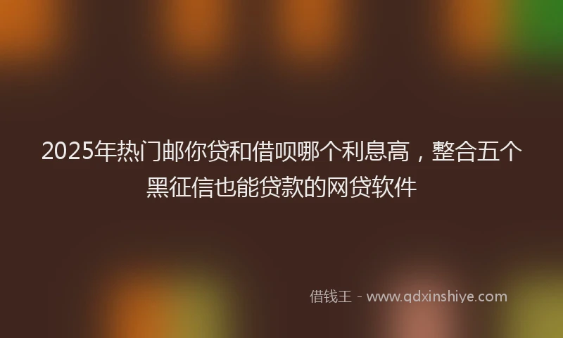 2025年热门邮你贷和借呗哪个利息高，整合五个黑征信也能贷款的网贷软件