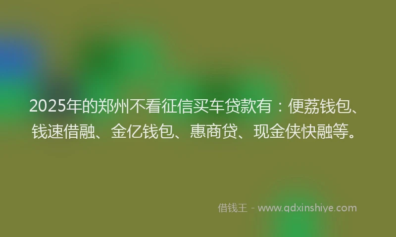 2025年的郑州不看征信买车贷款有：便荔钱包、钱速借融、金亿钱包、惠商贷、现金侠快融等。
