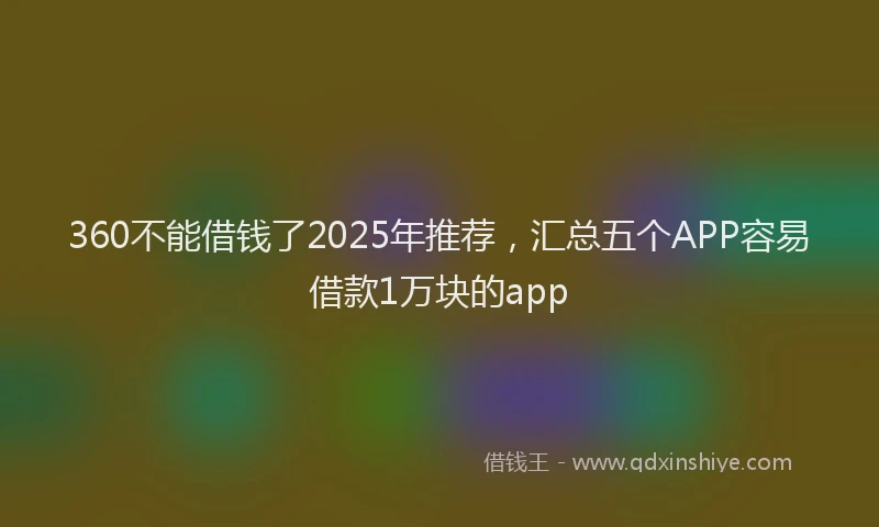 360不能借钱了2025年推荐，汇总五个APP容易借款1万块的app