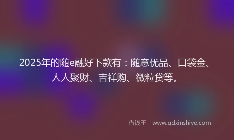 2025年的随e融好下款有：随意优品、口袋金、人人聚财、吉祥购、微粒贷等。