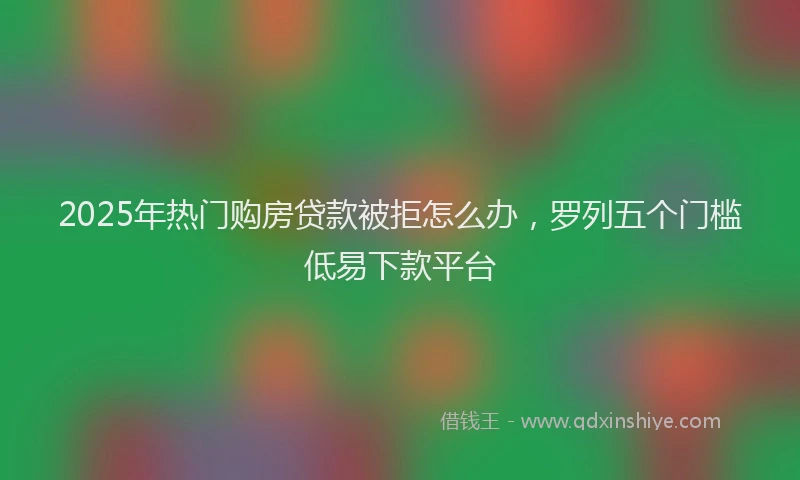 2025年热门购房贷款被拒怎么办，罗列五个门槛低易下款平台