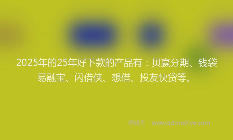 2025年的25年好下款的产品有：贝赢分期、钱袋易融宝、闪借侠、想借、投友快贷等。