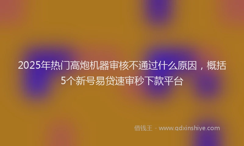 2025年热门高炮机器审核不通过什么原因，概括5个新号易贷速审秒下款平台