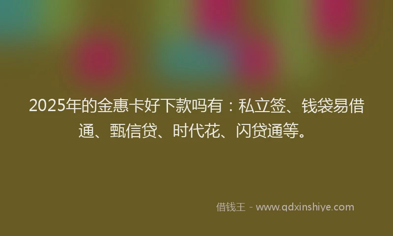 2025年的金惠卡好下款吗有：私立签、钱袋易借通、甄信贷、时代花、闪贷通等。