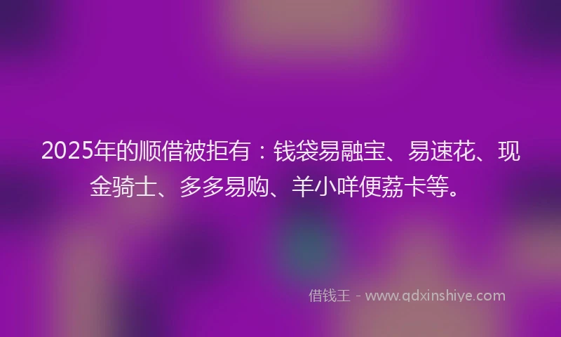2025年的顺借被拒有：钱袋易融宝、易速花、现金骑士、多多易购、羊小咩便荔卡等。