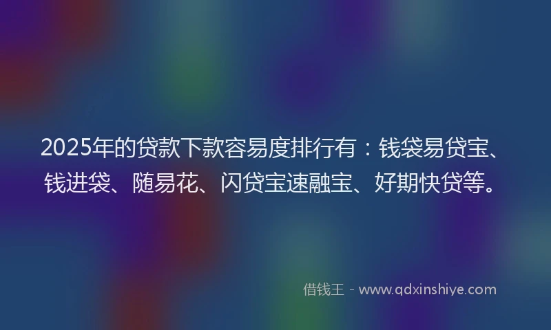 2025年的贷款下款容易度排行有：钱袋易贷宝、钱进袋、随易花、闪贷宝速融宝、好期快贷等。