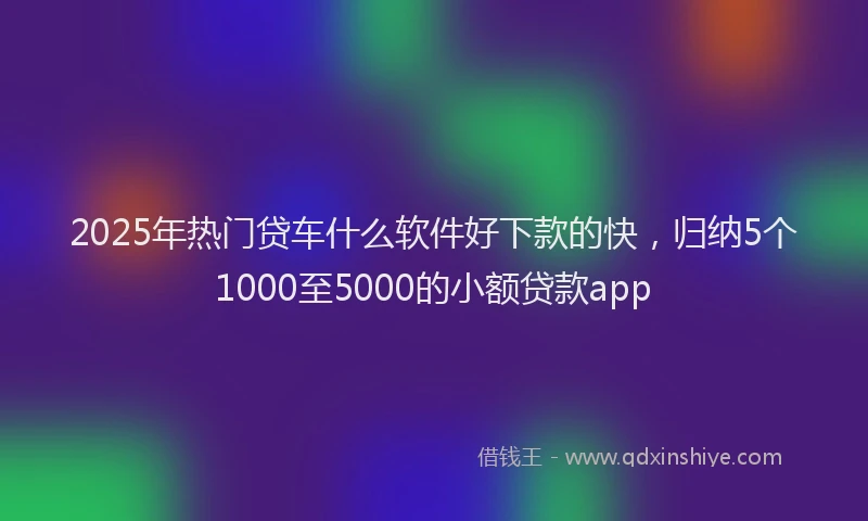 2025年热门贷车什么软件好下款的快，归纳5个1000至5000的小额贷款app