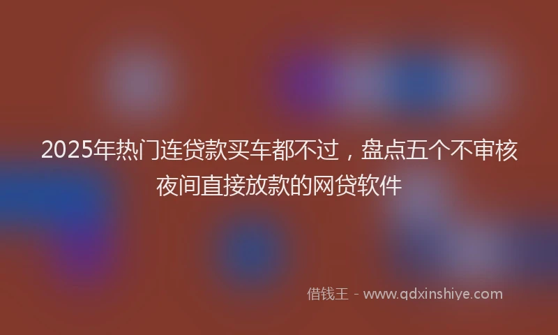 2025年热门连贷款买车都不过，盘点五个不审核夜间直接放款的网贷软件