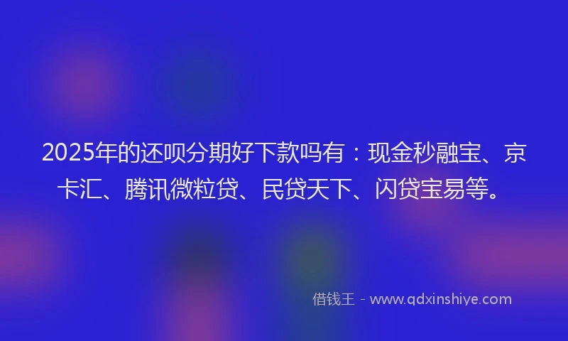 2025年的还呗分期好下款吗有：现金秒融宝、京卡汇、腾讯微粒贷、民贷天下、闪贷宝易等。
