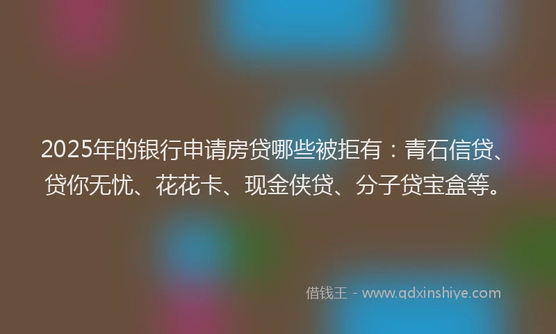 2025年的银行申请房贷哪些被拒有：青石信贷、贷你无忧、花花卡、现金侠贷、分子贷宝盒等。