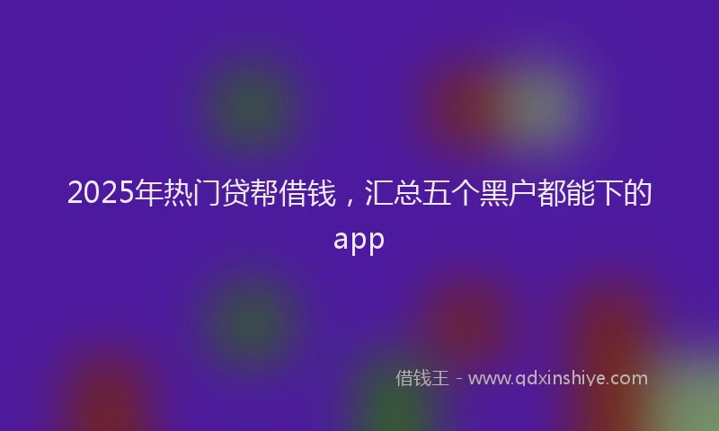 2025年热门贷帮借钱，汇总五个黑户都能下的app