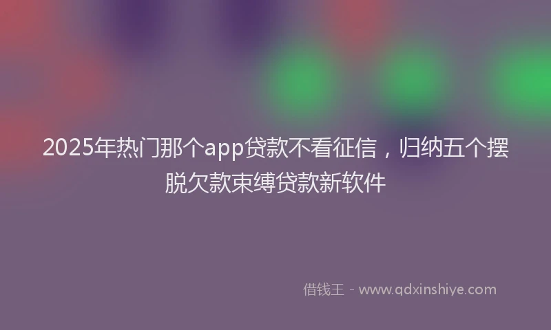 2025年热门那个app贷款不看征信，归纳五个摆脱欠款束缚贷款新软件