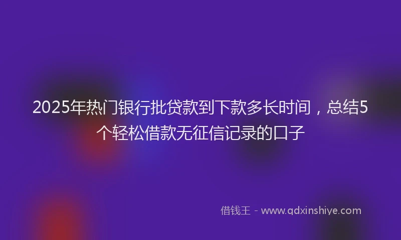 2025年热门银行批贷款到下款多长时间，总结5个轻松借款无征信记录的口子