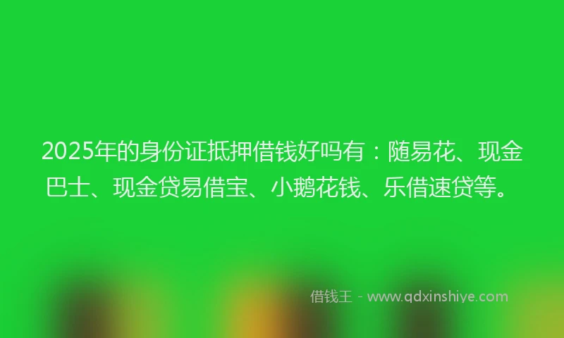 2025年的身份证抵押借钱好吗有：随易花、现金巴士、现金贷易借宝、小鹅花钱、乐借速贷等。