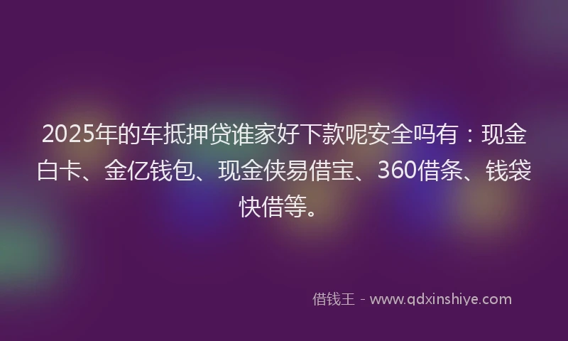 2025年的车抵押贷谁家好下款呢安全吗有：现金白卡、金亿钱包、现金侠易借宝、360借条、钱袋快借等。