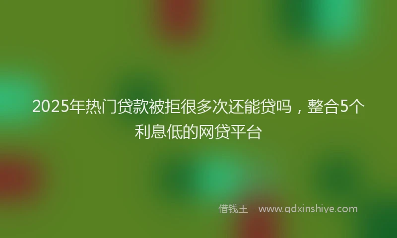 2025年热门贷款被拒很多次还能贷吗，整合5个利息低的网贷平台