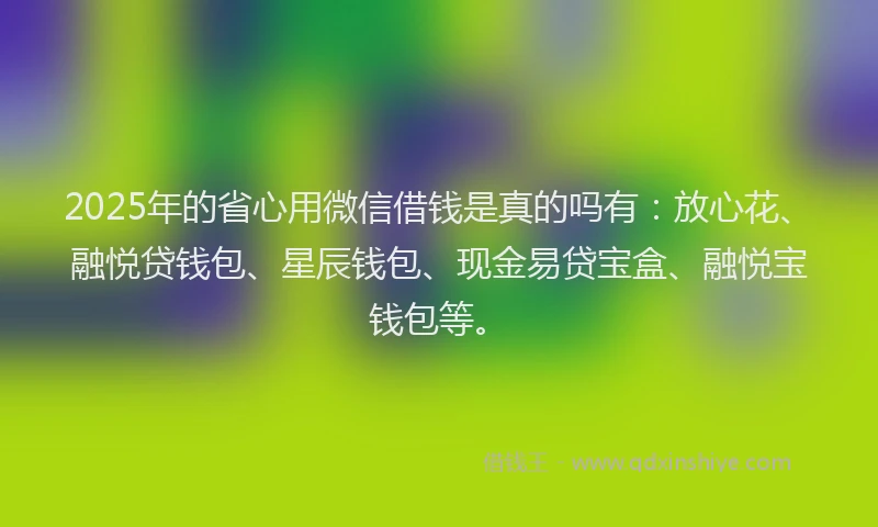 2025年的省心用微信借钱是真的吗有：放心花、融悦贷钱包、星辰钱包、现金易贷宝盒、融悦宝钱包等。