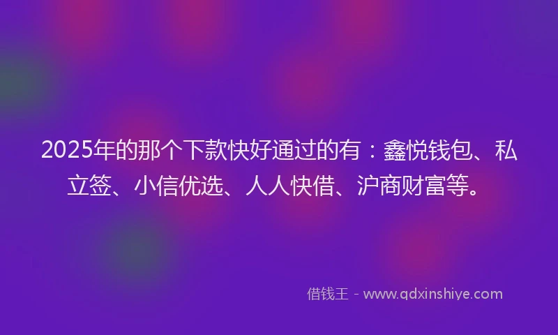 2025年的那个下款快好通过的有：鑫悦钱包、私立签、小信优选、人人快借、沪商财富等。