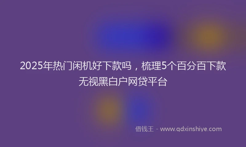 2025年热门闲机好下款吗，梳理5个百分百下款无视黑白户网贷平台