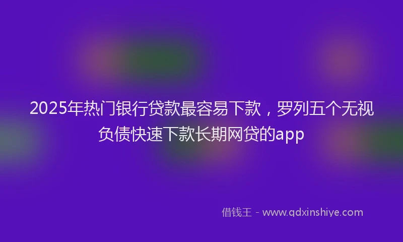 2025年热门银行贷款最容易下款，罗列五个无视负债快速下款长期网贷的app