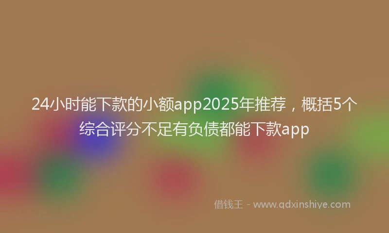 24小时能下款的小额app2025年推荐，概括5个综合评分不足有负债都能下款app