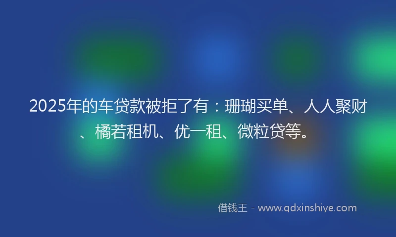2025年的车贷款被拒了有：珊瑚买单、人人聚财、橘若租机、优一租、微粒贷等。