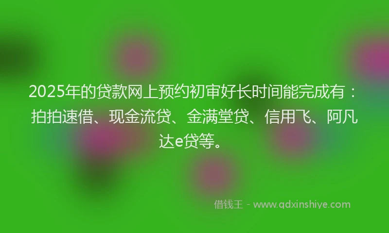 2025年的贷款网上预约初审好长时间能完成有：拍拍速借、现金流贷、金满堂贷、信用飞、阿凡达e贷等。