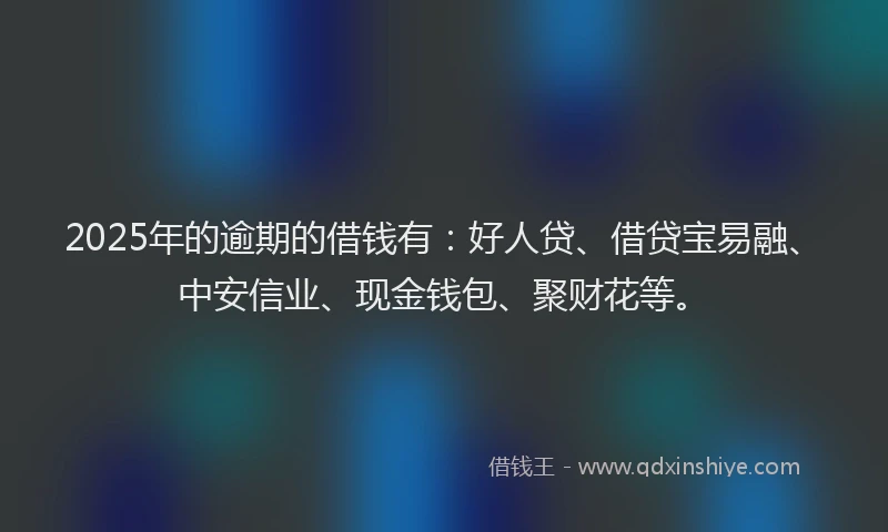 2025年的逾期的借钱有：好人贷、借贷宝易融、中安信业、现金钱包、聚财花等。