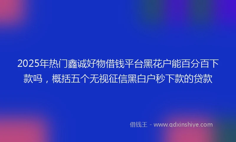 2025年热门鑫诚好物借钱平台黑花户能百分百下款吗，概括五个无视征信黑白户秒下款的贷款