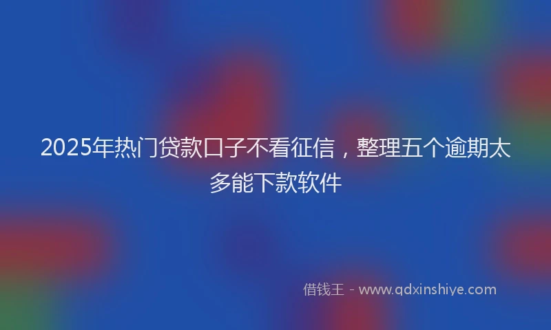 2025年热门贷款口子不看征信，整理五个逾期太多能下款软件