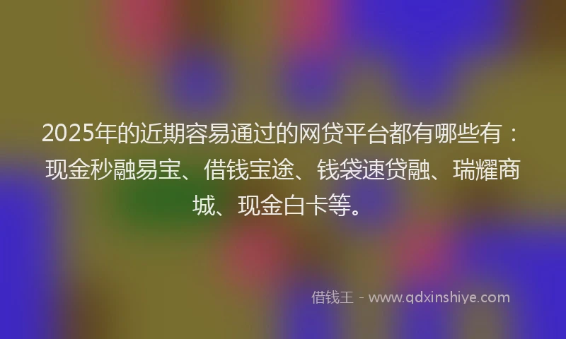 2025年的近期容易通过的网贷平台都有哪些有：现金秒融易宝、借钱宝途、钱袋速贷融、瑞耀商城、现金白卡等。