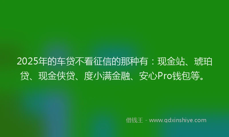 2025年的车贷不看征信的那种有：现金站、琥珀贷、现金侠贷、度小满金融、安心Pro钱包等。