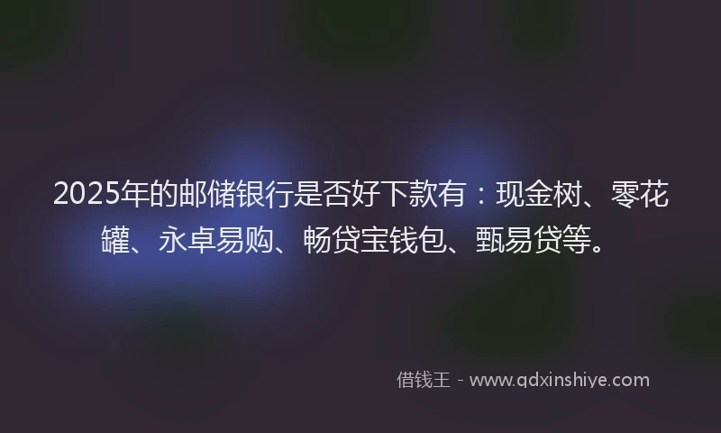 2025年的邮储银行是否好下款有：现金树、零花罐、永卓易购、畅贷宝钱包、甄易贷等。