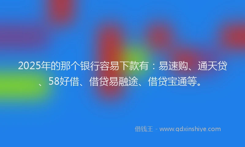 2025年的那个银行容易下款有：易速购、通天贷、58好借、借贷易融途、借贷宝通等。