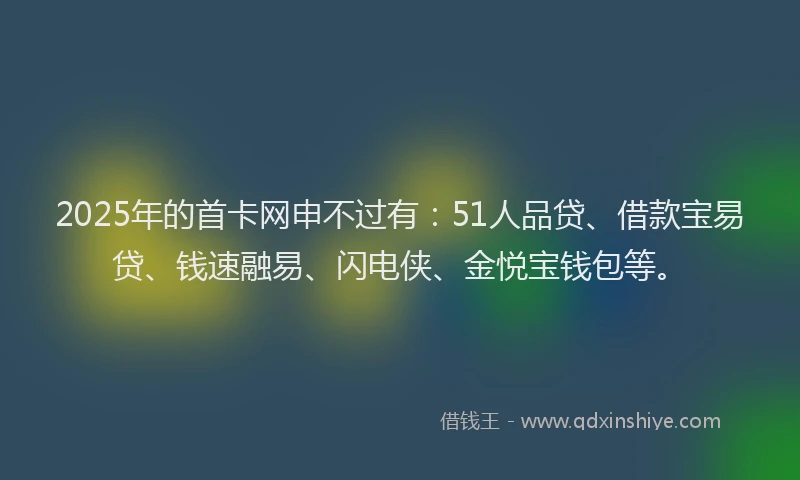 2025年的首卡网申不过有：51人品贷、借款宝易贷、钱速融易、闪电侠、金悦宝钱包等。