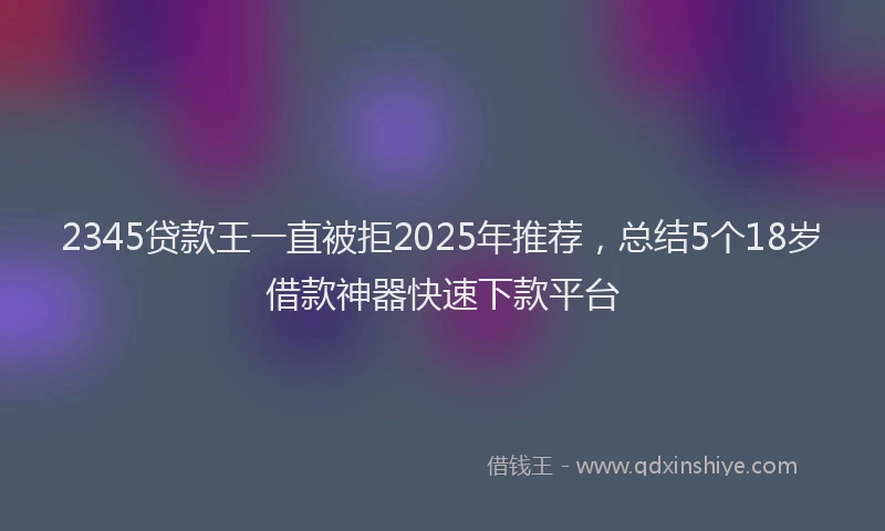 2345贷款王一直被拒2025年推荐，总结5个18岁借款神器快速下款平台