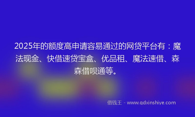 2025年的额度高申请容易通过的网贷平台有：魔法现金、快借速贷宝盒、优品租、魔法速借、森森借呗通等。