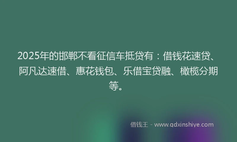2025年的邯郸不看征信车抵贷有：借钱花速贷、阿凡达速借、惠花钱包、乐借宝贷融、橄榄分期等。
