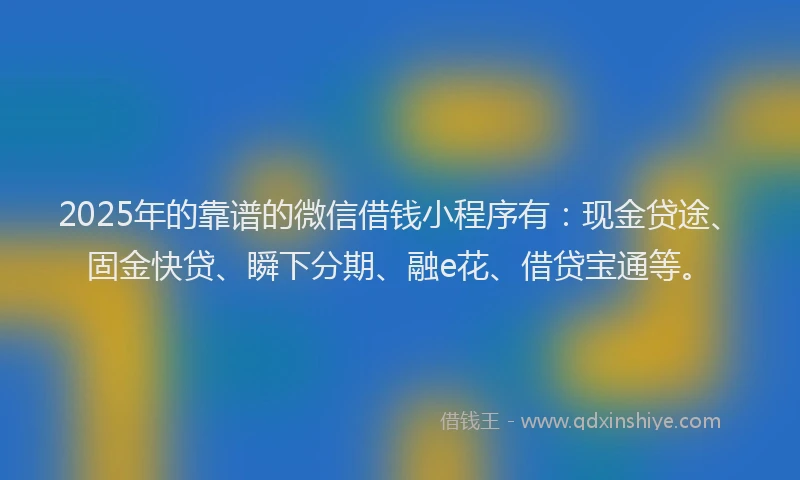 2025年的靠谱的微信借钱小程序有：现金贷途、固金快贷、瞬下分期、融e花、借贷宝通等。