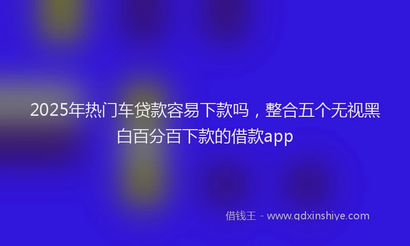 2025年热门车贷款容易下款吗，整合五个无视黑白百分百下款的借款app