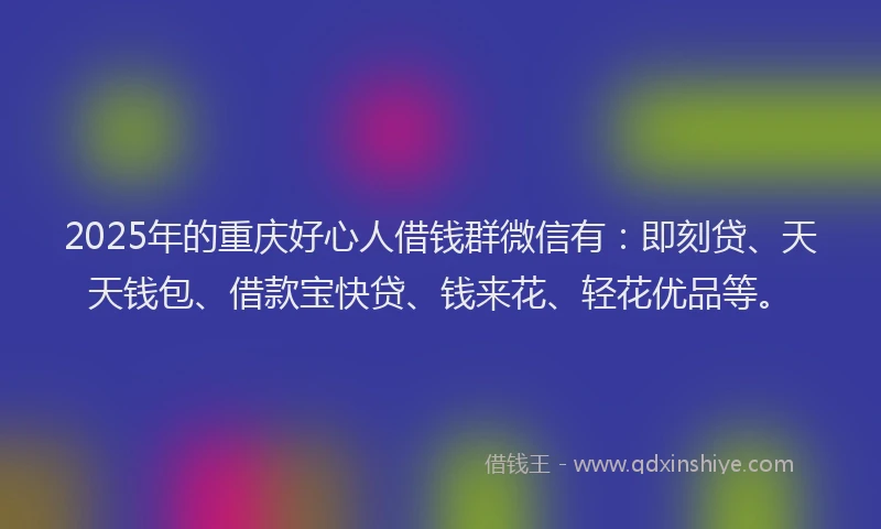 2025年的重庆好心人借钱群微信有：即刻贷、天天钱包、借款宝快贷、钱来花、轻花优品等。