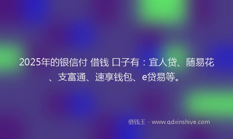 2025年的银信付 借钱 口子有：宜人贷、随易花、支富通、速享钱包、e贷易等。