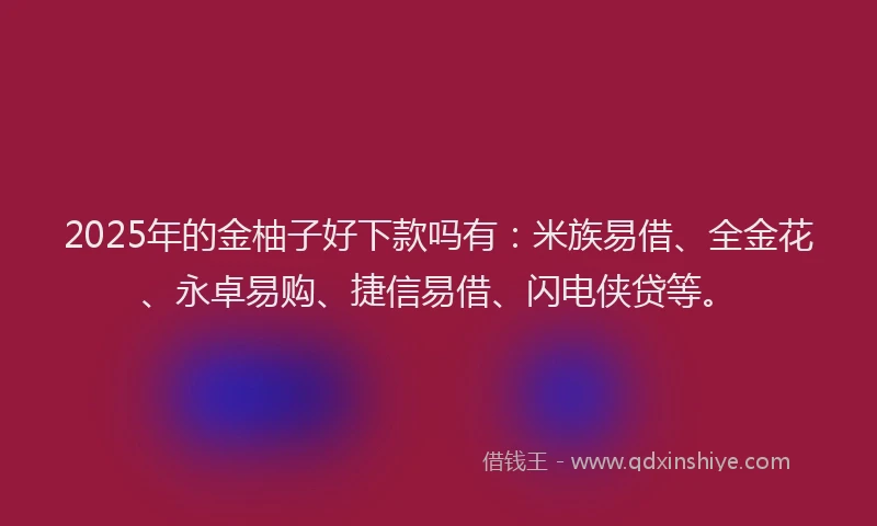 2025年的金柚子好下款吗有：米族易借、全金花、永卓易购、捷信易借、闪电侠贷等。