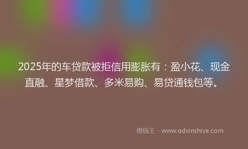 2025年的车贷款被拒信用膨胀有：盈小花、现金直融、星梦借款、多米易购、易贷通钱包等。