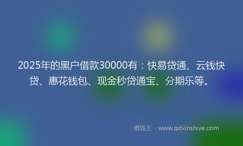 2025年的黑户借款30000有：快易贷通、云钱快贷、惠花钱包、现金秒贷通宝、分期乐等。