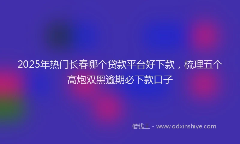 2025年热门长春哪个贷款平台好下款，梳理五个高炮双黑逾期必下款口子