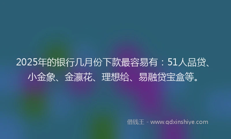 2025年的银行几月份下款最容易有：51人品贷、小金象、金瀛花、理想给、易融贷宝盒等。