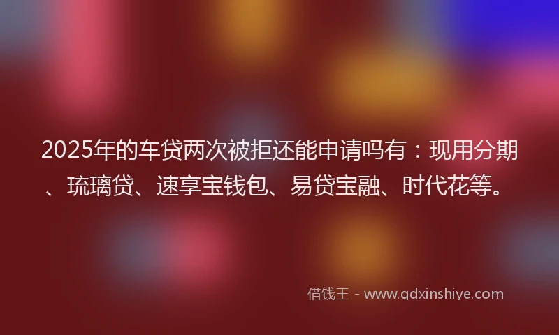 2025年的车贷两次被拒还能申请吗有：现用分期、琉璃贷、速享宝钱包、易贷宝融、时代花等。